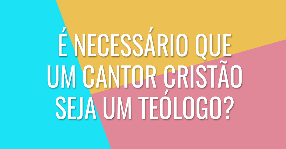 É necessário que um cantor cristão seja um teólogo?