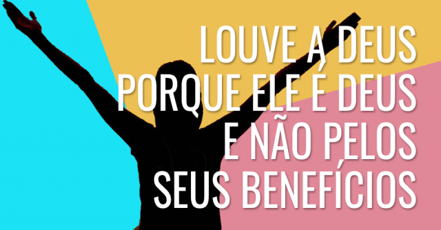 Louve a Deus porque Ele é Deus e não pelos seus benefícios