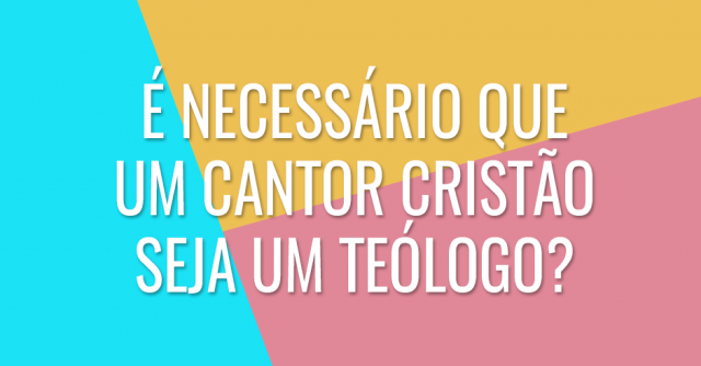 É necessário que um cantor cristão seja um teólogo?