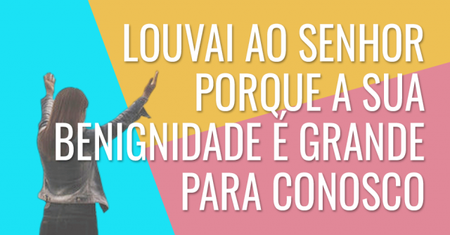 Louvai ao Senhor porque a sua benignidade é grande para conosco