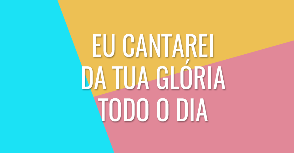 Eu cantarei da Tua glória todo o dia
