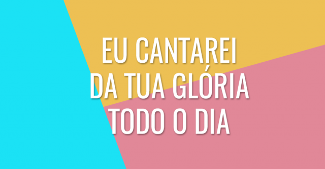 Eu cantarei da Tua glória todo o dia