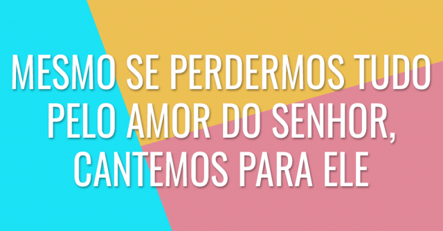 Mesmo se perdermos tudo pelo amor do Senhor, cantemos para Ele