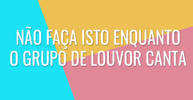 Não faça isto enquanto o grupo de louvor canta
