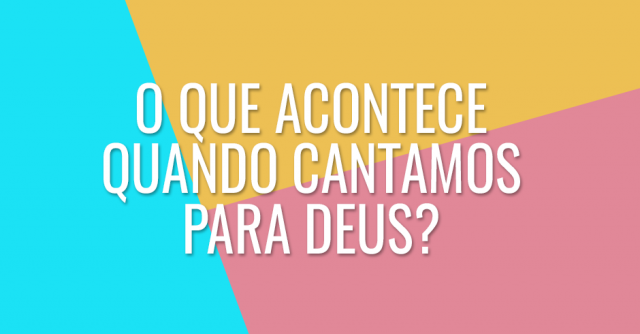 O que acontece em nossas vidas quando cantamos para Deus?