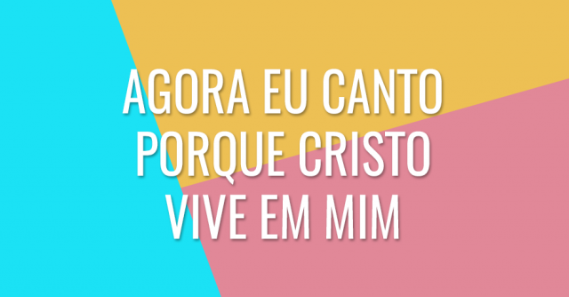 Agora eu canto porque Cristo vive em mim, e eu vivo porque Cristo vive em mim