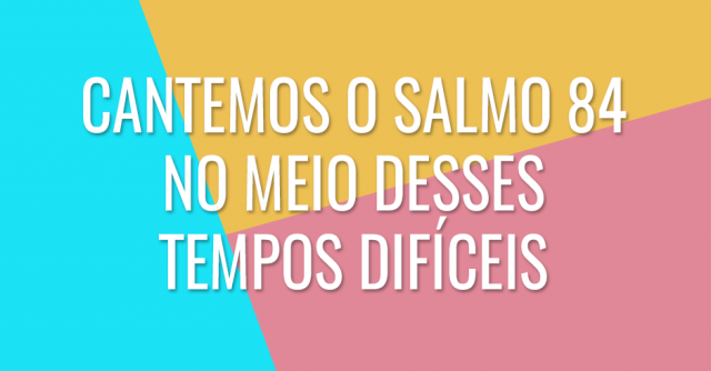 Cantemos o Salmo 84 no meio desses tempos difíceis