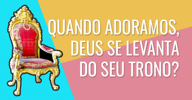 Quando adoramos, Deus se levanta do seu trono?