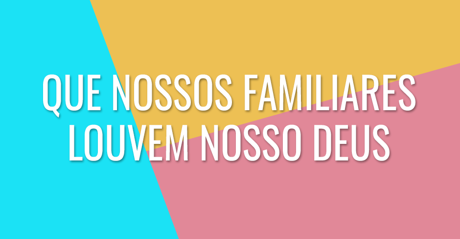 Que nossos familiares louvem nosso Deus e reconheçam seu poder