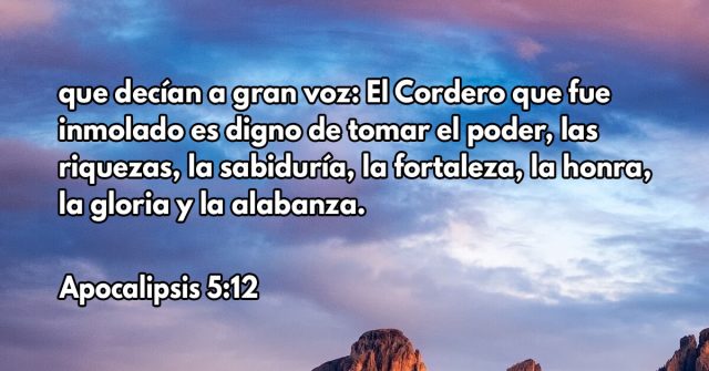 que decían a gran voz: El Cordero que fue inmolado es digno de tomar el poder, las riquezas, la sabiduría, la fortaleza, la honra, la gloria y la alabanza.